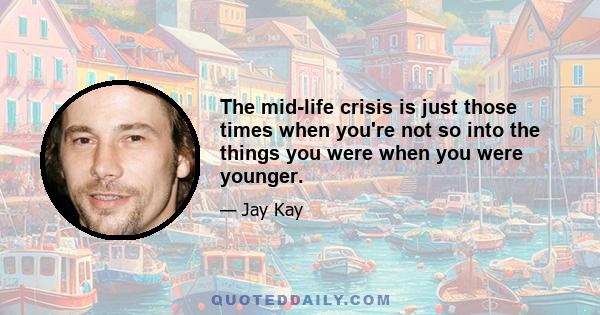 The mid-life crisis is just those times when you're not so into the things you were when you were younger.