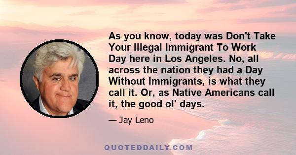 As you know, today was Don't Take Your Illegal Immigrant To Work Day here in Los Angeles. No, all across the nation they had a Day Without Immigrants, is what they call it. Or, as Native Americans call it, the good ol'