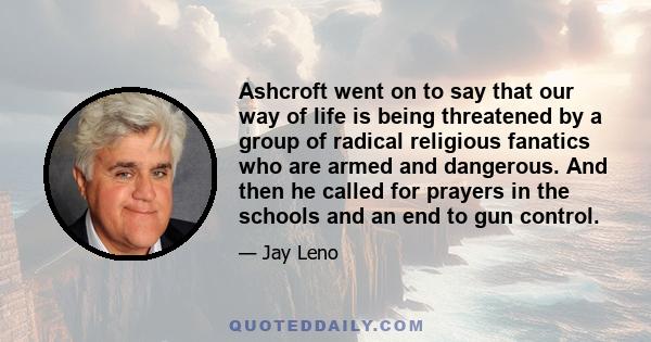 Ashcroft went on to say that our way of life is being threatened by a group of radical religious fanatics who are armed and dangerous. And then he called for prayers in the schools and an end to gun control.