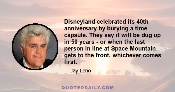 Disneyland celebrated its 40th anniversary by burying a time capsule. They say it will be dug up in 50 years - or when the last person in line at Space Mountain gets to the front, whichever comes first.