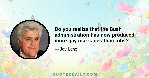 Do you realize that the Bush administration has now produced more gay marriages than jobs?