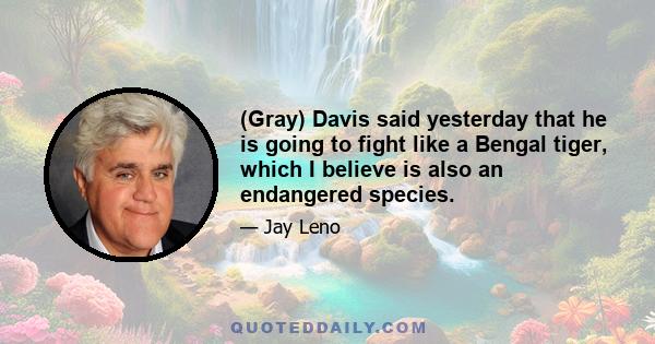 (Gray) Davis said yesterday that he is going to fight like a Bengal tiger, which I believe is also an endangered species.