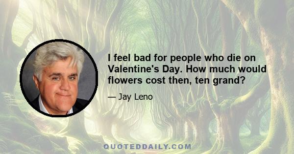 I feel bad for people who die on Valentine's Day. How much would flowers cost then, ten grand?