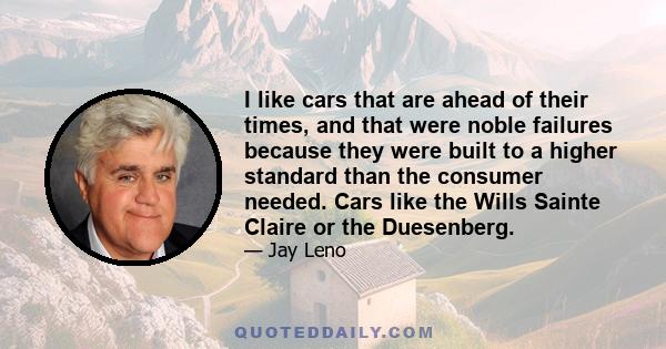 I like cars that are ahead of their times, and that were noble failures because they were built to a higher standard than the consumer needed. Cars like the Wills Sainte Claire or the Duesenberg.