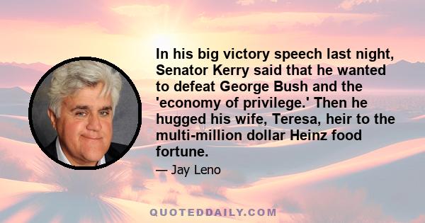 In his big victory speech last night, Senator Kerry said that he wanted to defeat George Bush and the 'economy of privilege.' Then he hugged his wife, Teresa, heir to the multi-million dollar Heinz food fortune.