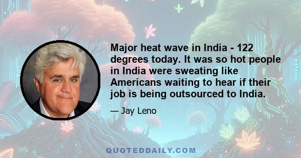 Major heat wave in India - 122 degrees today. It was so hot people in India were sweating like Americans waiting to hear if their job is being outsourced to India.