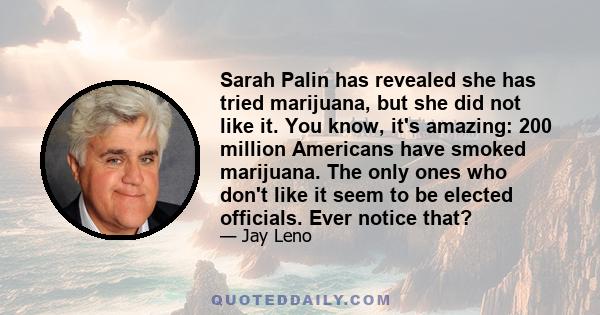 Sarah Palin has revealed she has tried marijuana, but she did not like it. You know, it's amazing: 200 million Americans have smoked marijuana. The only ones who don't like it seem to be elected officials. Ever notice