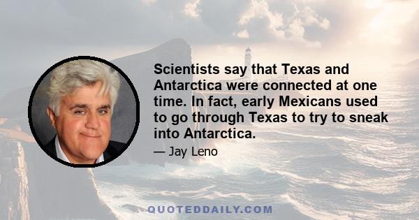 Scientists say that Texas and Antarctica were connected at one time. In fact, early Mexicans used to go through Texas to try to sneak into Antarctica.