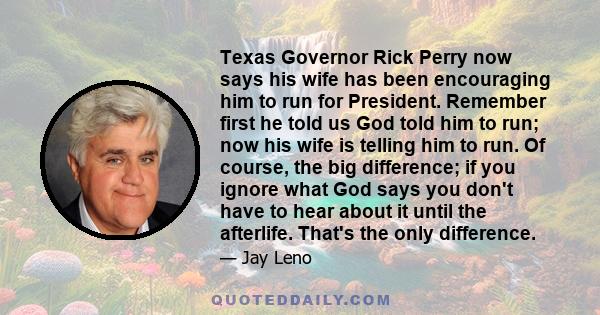 Texas Governor Rick Perry now says his wife has been encouraging him to run for President. Remember first he told us God told him to run; now his wife is telling him to run. Of course, the big difference; if you ignore