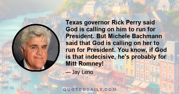 Texas governor Rick Perry said God is calling on him to run for President. But Michele Bachmann said that God is calling on her to run for President. You know, if God is that indecisive, he's probably for Mitt Romney!