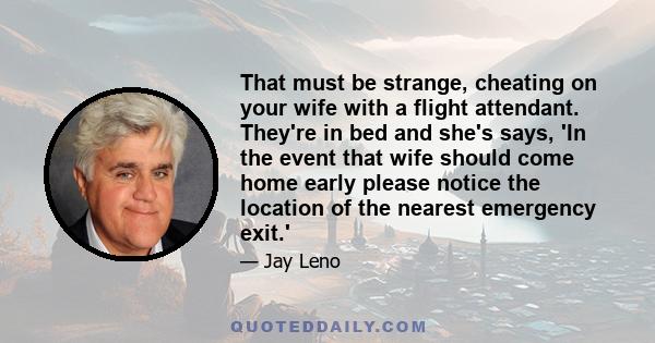 That must be strange, cheating on your wife with a flight attendant. They're in bed and she's says, 'In the event that wife should come home early please notice the location of the nearest emergency exit.'