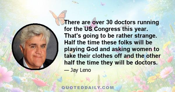 There are over 30 doctors running for the US Congress this year. That's going to be rather strange. Half the time these folks will be playing God and asking women to take their clothes off and the other half the time