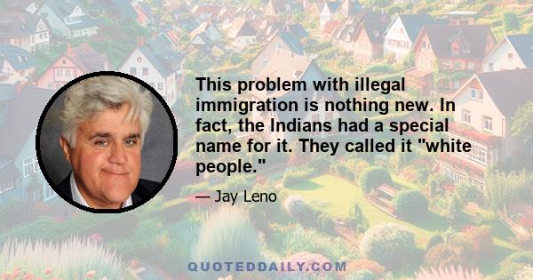 This problem with illegal immigration is nothing new. In fact, the Indians had a special name for it. They called it white people.