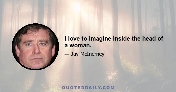 I love to imagine inside the head of a woman.