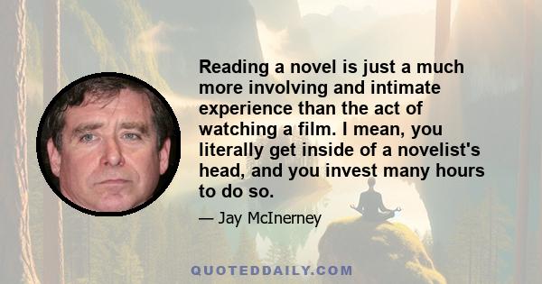 Reading a novel is just a much more involving and intimate experience than the act of watching a film. I mean, you literally get inside of a novelist's head, and you invest many hours to do so.