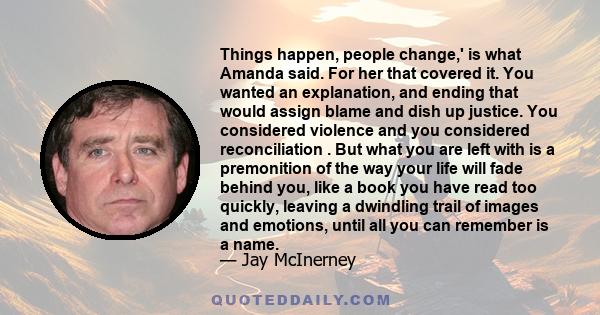 Things happen, people change,' is what Amanda said. For her that covered it. You wanted an explanation, and ending that would assign blame and dish up justice. You considered violence and you considered reconciliation . 