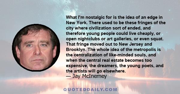 What I'm nostalgic for is the idea of an edge in New York. There used to be these fringes of the city where civilization sort of ended, and therefore young people could live cheaply, or open nightclubs or art galleries, 