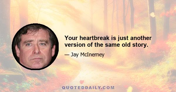 Your heartbreak is just another version of the same old story.