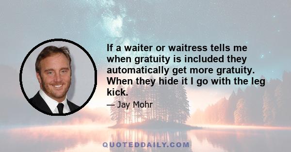 If a waiter or waitress tells me when gratuity is included they automatically get more gratuity. When they hide it I go with the leg kick.