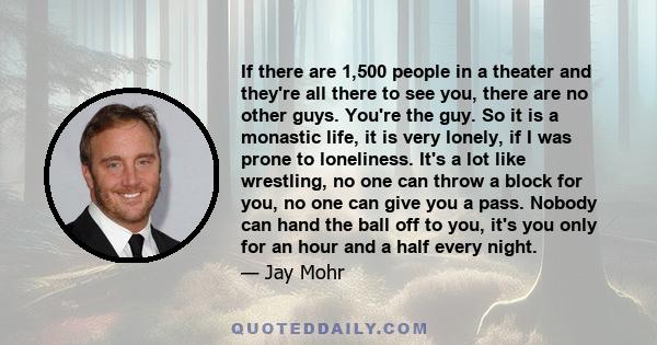 If there are 1,500 people in a theater and they're all there to see you, there are no other guys. You're the guy. So it is a monastic life, it is very lonely, if I was prone to loneliness. It's a lot like wrestling, no