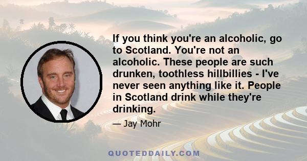 If you think you're an alcoholic, go to Scotland. You're not an alcoholic. These people are such drunken, toothless hillbillies - I've never seen anything like it. People in Scotland drink while they're drinking.