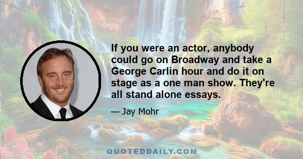 If you were an actor, anybody could go on Broadway and take a George Carlin hour and do it on stage as a one man show. They're all stand alone essays.