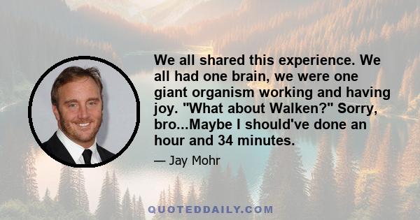 We all shared this experience. We all had one brain, we were one giant organism working and having joy. What about Walken? Sorry, bro...Maybe I should've done an hour and 34 minutes.