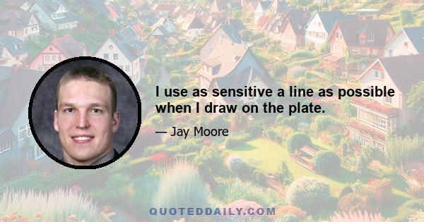 I use as sensitive a line as possible when I draw on the plate.