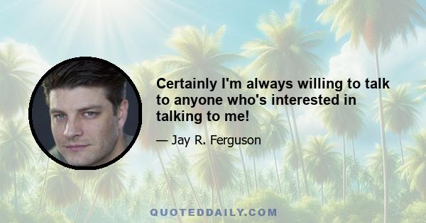 Certainly I'm always willing to talk to anyone who's interested in talking to me!