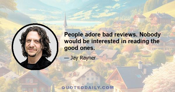 People adore bad reviews. Nobody would be interested in reading the good ones.