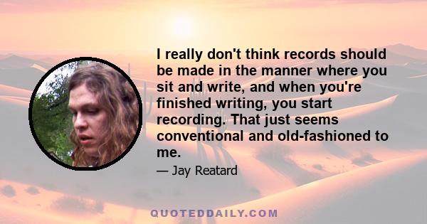 I really don't think records should be made in the manner where you sit and write, and when you're finished writing, you start recording. That just seems conventional and old-fashioned to me.