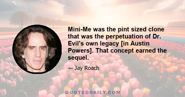 Mini-Me was the pint sized clone that was the perpetuation of Dr. Evil's own legacy [in Austin Powers]. That concept earned the sequel.