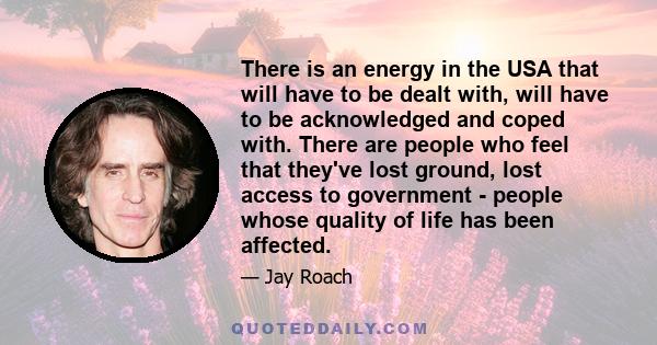 There is an energy in the USA that will have to be dealt with, will have to be acknowledged and coped with. There are people who feel that they've lost ground, lost access to government - people whose quality of life