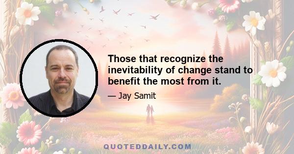 Those that recognize the inevitability of change stand to benefit the most from it.