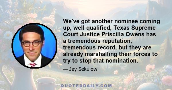 We've got another nominee coming up, well qualified, Texas Supreme Court Justice Priscilla Owens has a tremendous reputation, tremendous record, but they are already marshalling their forces to try to stop that