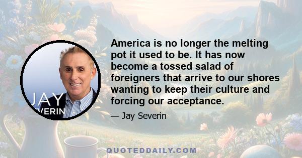 America is no longer the melting pot it used to be. It has now become a tossed salad of foreigners that arrive to our shores wanting to keep their culture and forcing our acceptance.