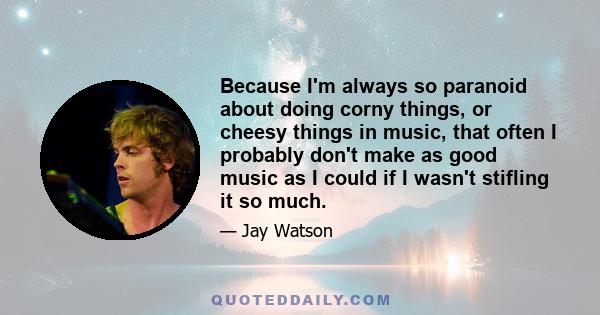 Because I'm always so paranoid about doing corny things, or cheesy things in music, that often I probably don't make as good music as I could if I wasn't stifling it so much.