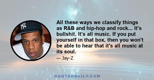 All these ways we classify things as R&B and hip-hop and rock... It's bullshit. It's all music. If you put yourself in that box, then you won't be able to hear that it's all music at its soul.