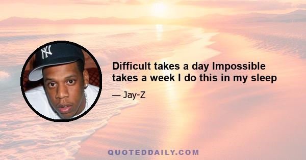 Difficult takes a day Impossible takes a week I do this in my sleep