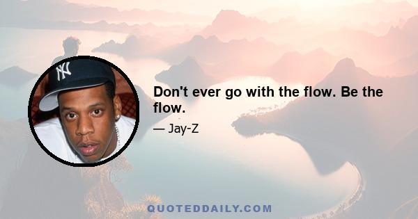 Don't ever go with the flow. Be the flow.