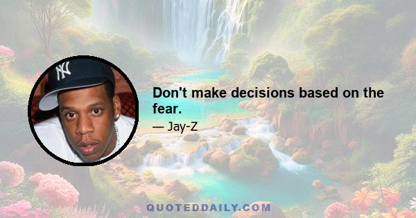 Don't make decisions based on the fear.