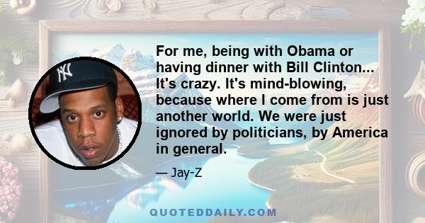 For me, being with Obama or having dinner with Bill Clinton... It's crazy. It's mind-blowing, because where I come from is just another world. We were just ignored by politicians, by America in general.