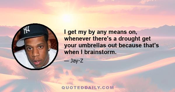 I get my by any means on, whenever there's a drought get your umbrellas out because that's when I brainstorm.