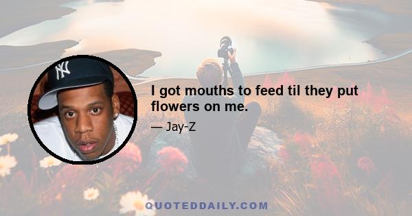 I got mouths to feed til they put flowers on me.