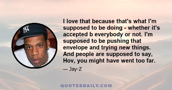 I love that because that's what I'm supposed to be doing - whether it's accepted b everybody or not. I'm supposed to be pushing that envelope and trying new things. And people are supposed to say, Hov, you might have