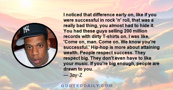 I noticed that difference early on, like if you were successful in rock 'n' roll, that was a really bad thing, you almost had to hide it. You had these guys selling 200 million records with dirty T-shirts on. I was