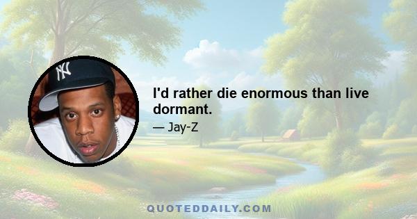 I'd rather die enormous than live dormant.