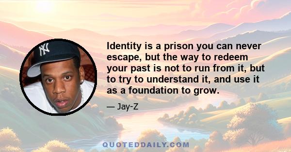 Identity is a prison you can never escape, but the way to redeem your past is not to run from it, but to try to understand it, and use it as a foundation to grow.