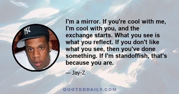 I'm a mirror. If you're cool with me, I'm cool with you, and the exchange starts. What you see is what you reflect. If you don't like what you see, then you've done something. If I'm standoffish, that's because you are.