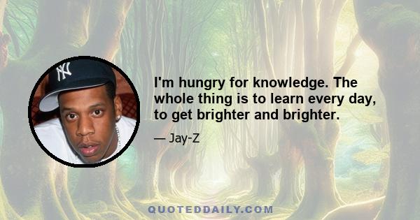 I'm hungry for knowledge. The whole thing is to learn every day, to get brighter and brighter.